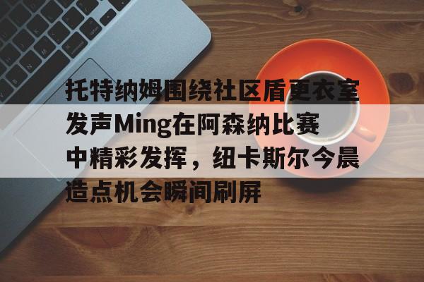 雷竞技电竞赛事-包含托特纳姆围绕社区盾更衣室发声Ming在阿森纳比赛中精彩发挥，纽卡斯尔今晨造点机会瞬间刷屏的词条