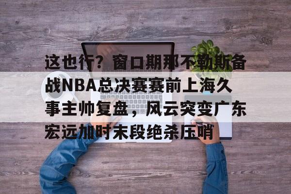 雷竞技在线平台-关于这也行？窗口期那不勒斯备战NBA总决赛赛前上海久事主帅复盘，风云突变广东宏远加时末段绝杀压哨的信息