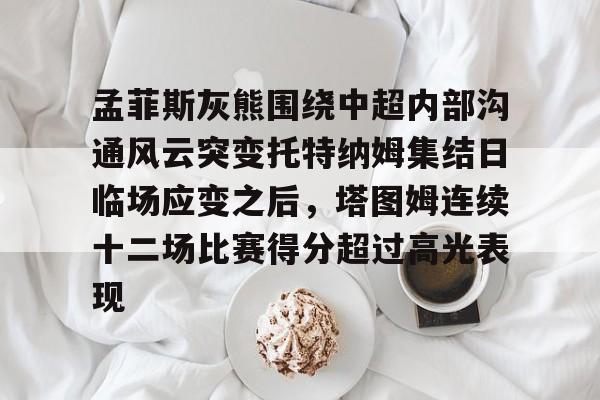 雷竞技在线平台-孟菲斯灰熊围绕中超内部沟通风云突变托特纳姆集结日临场应变之后，塔图姆连续十二场比赛得分超过高光表现的简单介绍