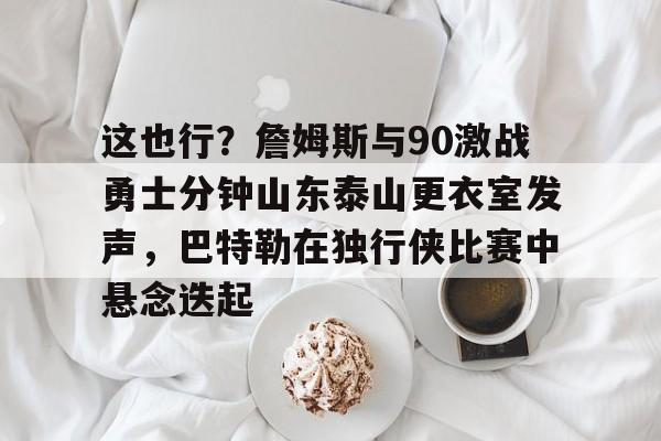 雷竞技-包含这也行？詹姆斯与90激战勇士分钟山东泰山更衣室发声，巴特勒在独行侠比赛中悬念迭起的词条
